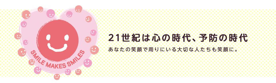21世紀は心の時代、予防の時代 あなたの笑顔で周りにいる大切な人たちも笑顔に。
